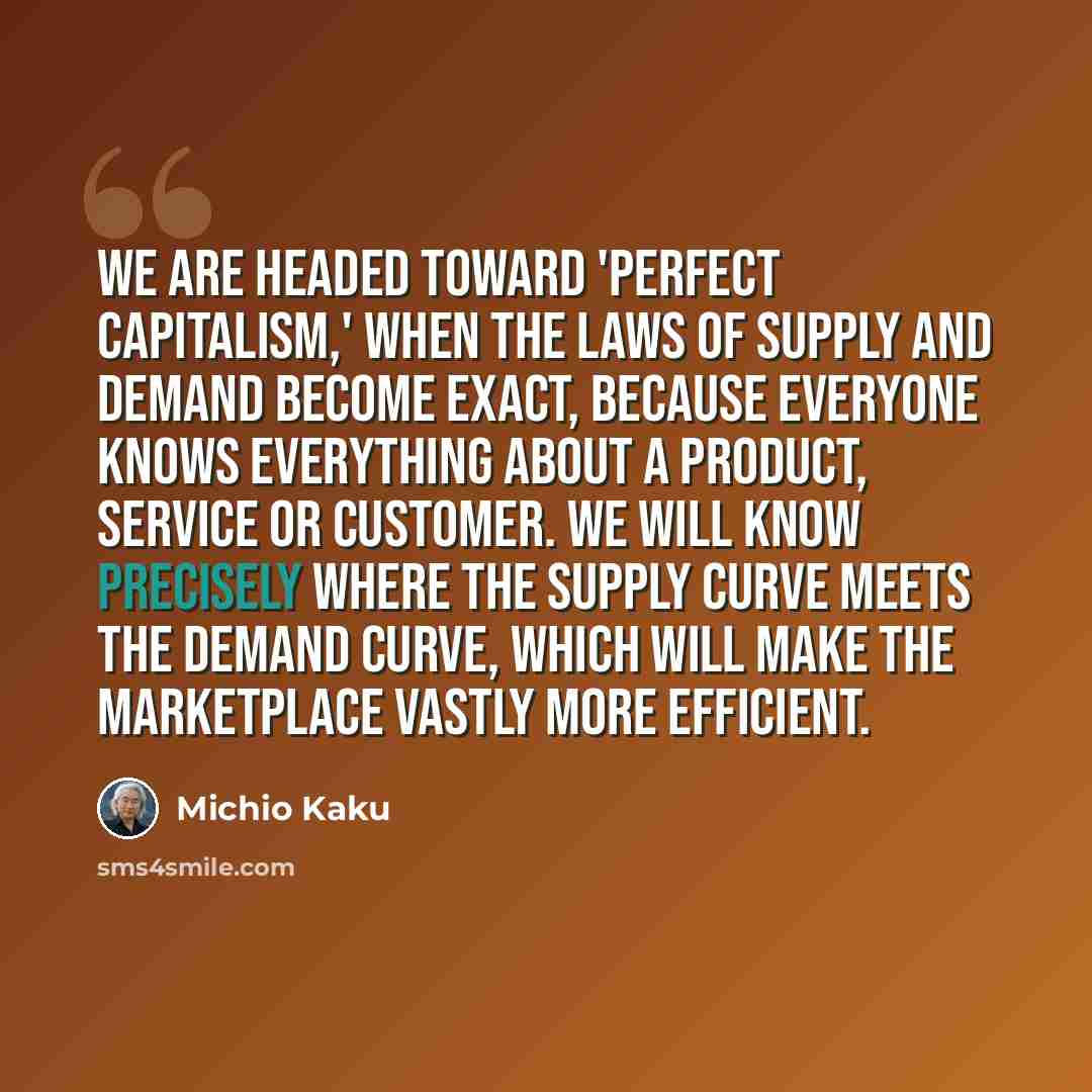 “We are headed toward 'perfect capitalism,' when the laws of supply and demand become exact, because everyone knows everything about a product, service or customer. We will know precisely where the supply curve meets the demand curve, which will make the marketplace vastly more efficient.” quote by Michio Kaku