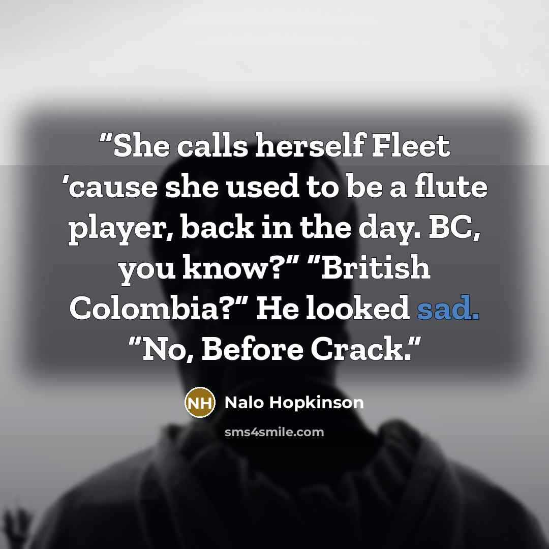“She calls herself Fleet ‘cause she used to be a flute player, back in the day. BC, you know?” “British Colombia?” He looked sad. “No, Before Crack.” quote by Nalo Hopkinson
