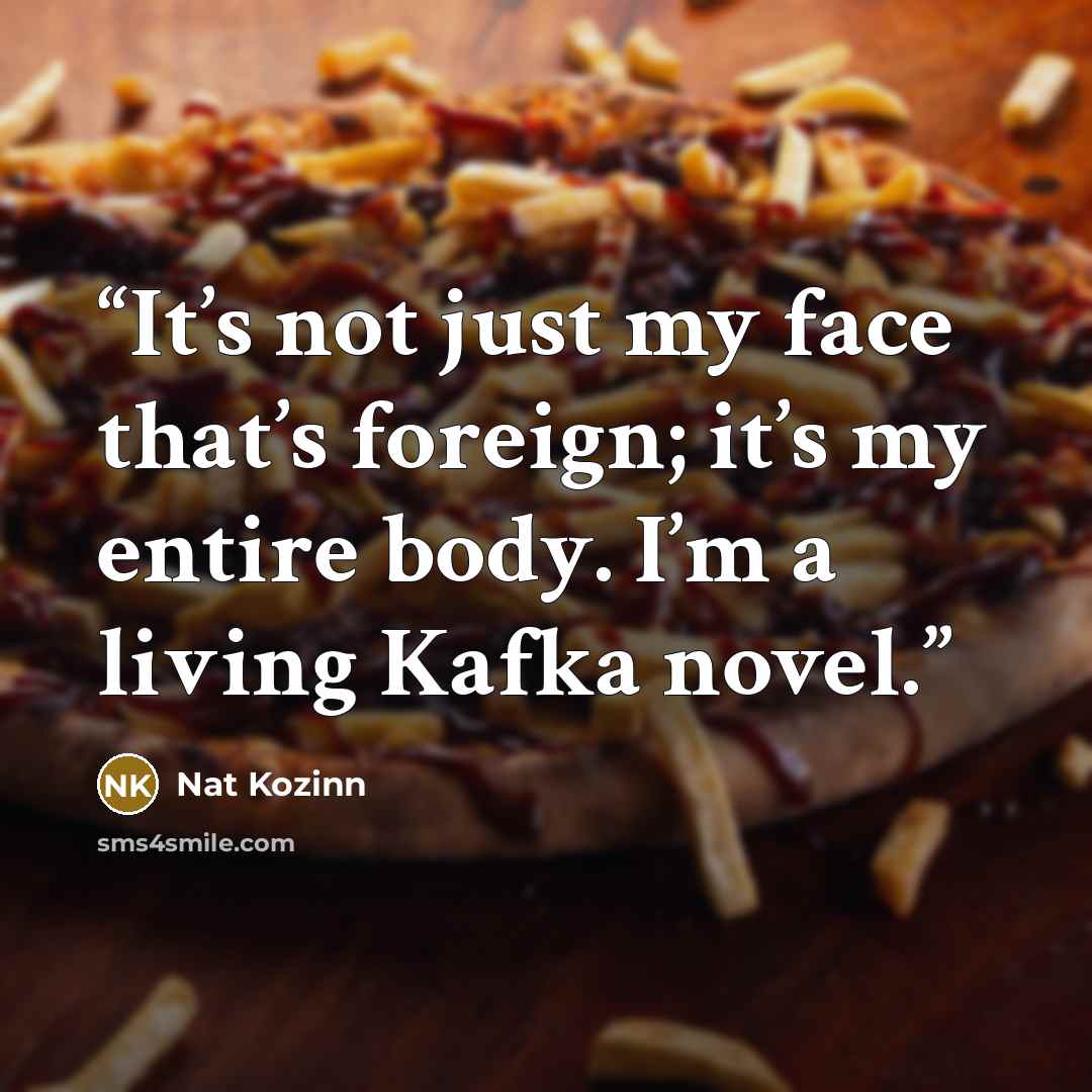 “It’s not just my face that’s foreign; it’s my entire body. I’m a living Kafka novel.” quote by Nat Kozinn