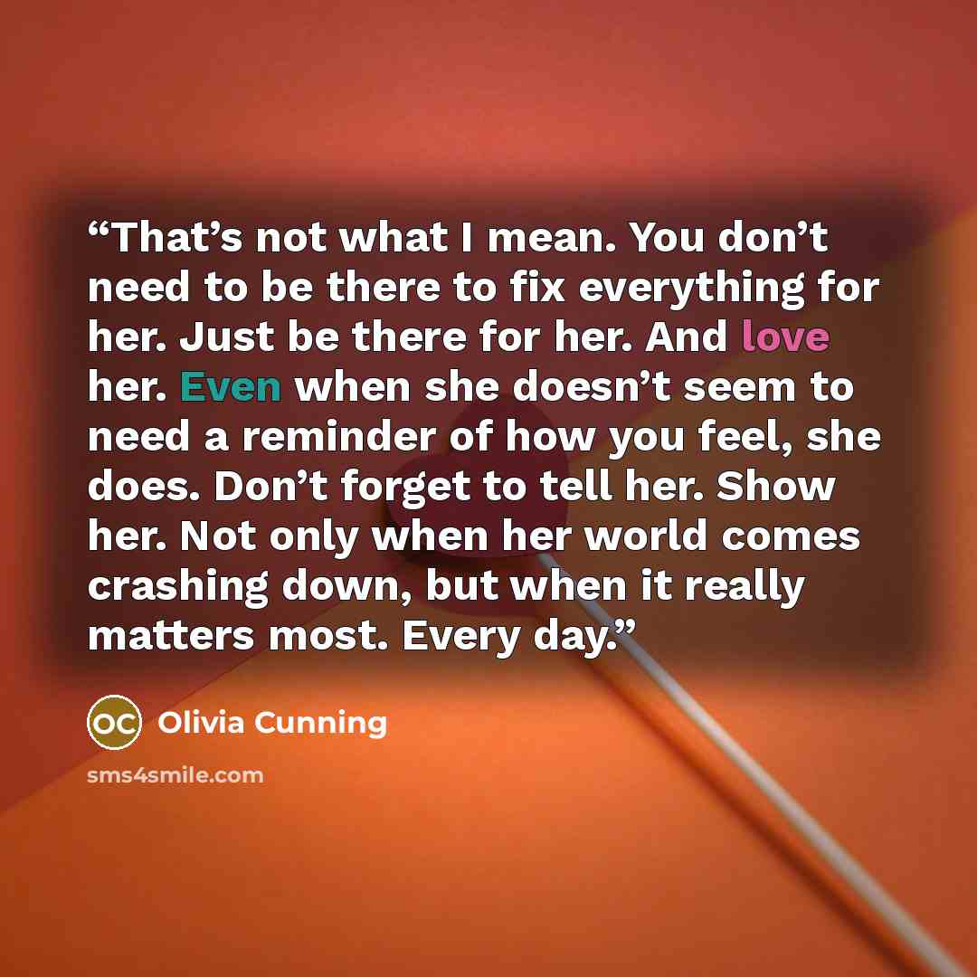 “That’s not what I mean. You don’t need to be there to fix everything for her. Just be there for her. And love her. Even when she doesn’t seem to need a reminder of how you feel, she does. Don’t forget to tell her. Show her. Not only when her world comes crashing down, but when it really matters…” quote by Olivia Cunning