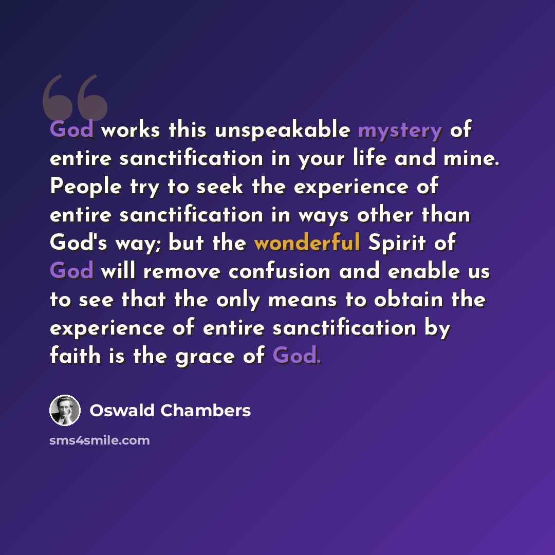 “God works this unspeakable mystery of entire sanctification in your life and mine. People try to seek the experience of entire sanctification in ways other than God's way; but the wonderful Spirit of God will remove confusion and enable us to see that the only means to obtain the experience of…” quote by Oswald Chambers