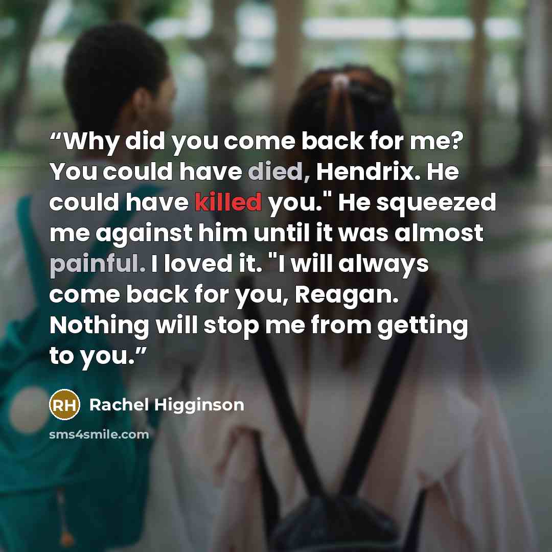 “Why did you come back for me? You could have died, Hendrix. He could have killed you." He squeezed me against him until it was almost painful. I loved it. "I will always come back for you, Reagan. Nothing will stop me from getting to you.” quote by Rachel Higginson