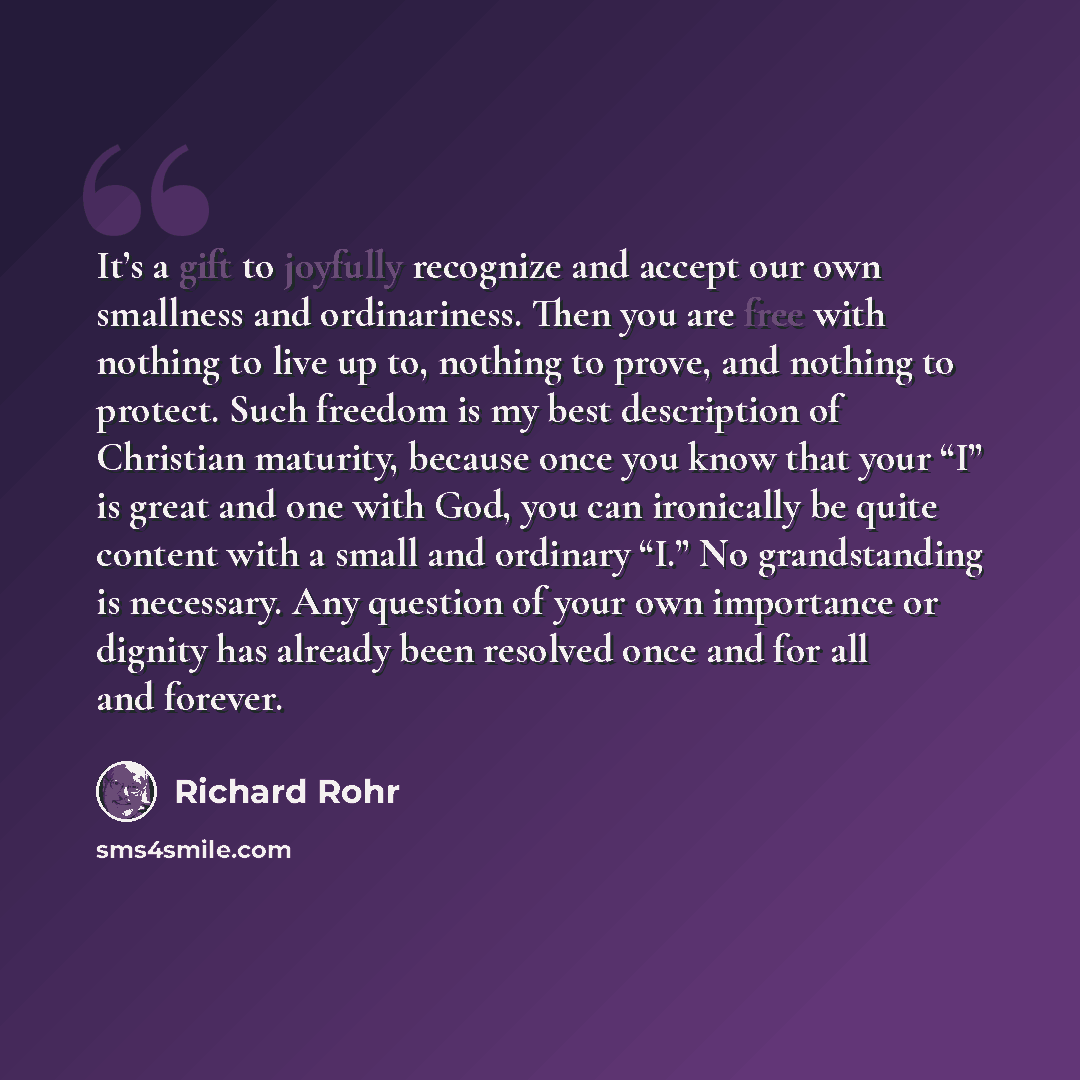 “It’s a gift to joyfully recognize and accept our own smallness and ordinariness. Then you are free with nothing to live up to, nothing to prove, and nothing to protect. Such freedom is my best description of Christian maturity, because once you know that your “I” is great and one with God, you can…” quote by Richard Rohr