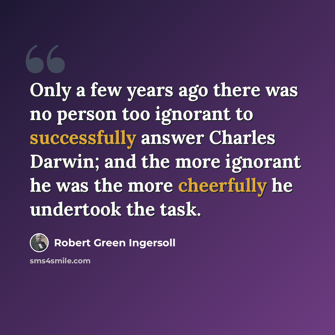 “Only a few years ago there was no person too ignorant to successfully answer Charles Darwin; and the more ignorant he was the more cheerfully he undertook the task.” quote by Robert Green Ingersoll