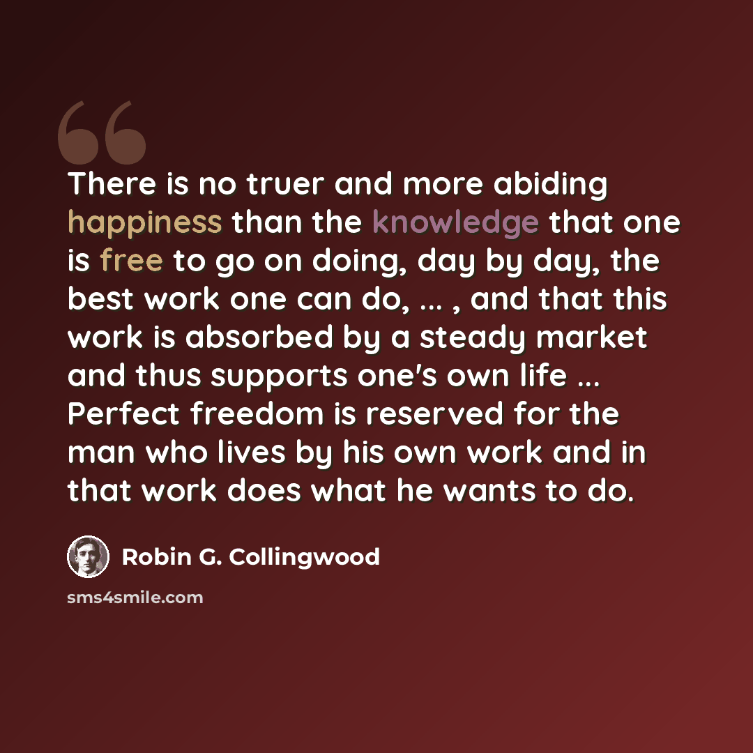 “There is no truer and more abiding happiness than the knowledge that one is free to go on doing, day by day, the best work one can do, ... , and that this work is absorbed by a steady market and thus supports one's own life ... Perfect freedom is reserved for the man who lives by his own work and…” quote by Robin G. Collingwood