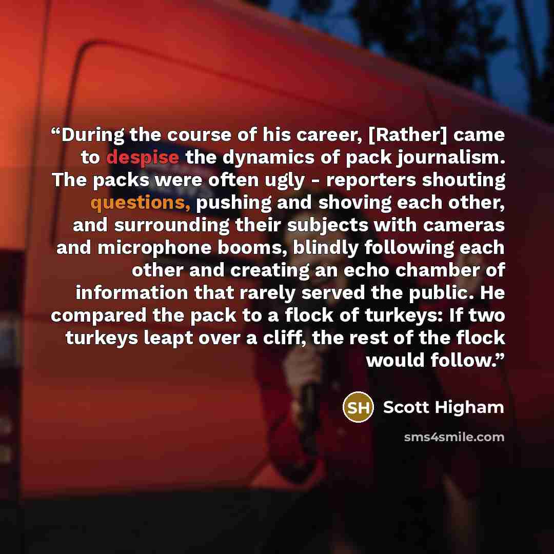 “During the course of his career, [Rather] came to despise the dynamics of pack journalism. The packs were often ugly - reporters shouting questions, pushing and shoving each other, and surrounding their subjects with cameras and microphone booms, blindly following each other and creating an echo…” quote by Scott Higham