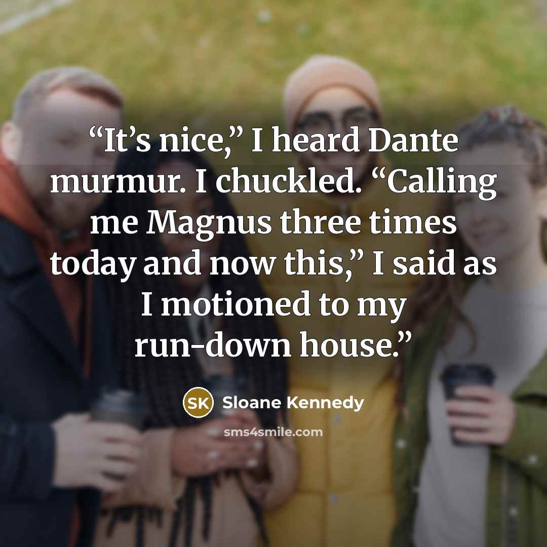 “It’s nice,” I heard Dante murmur. I chuckled. “Calling me Magnus three times today and now this,” I said as I motioned to my run-down house.” quote by Sloane Kennedy