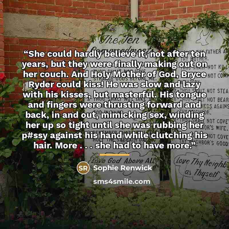 “She could hardly believe it, not after ten years, but they were finally making out on her couch. And Holy Mother of God, Bryce Ryder could kiss! He was slow and lazy with his kisses, but masterful. His tongue and fingers were thrusting forward and back, in and out, mimicking sex, winding her up so…” quote by Sophie Renwick