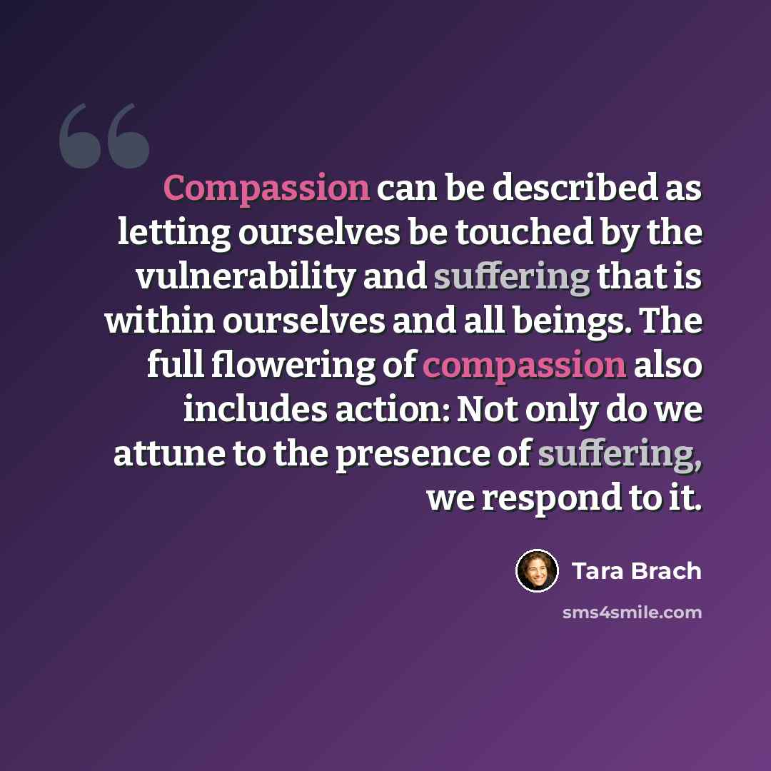 “Compassion can be described as letting ourselves be touched by the vulnerability and suffering that is within ourselves and all beings. The full flowering of compassion also includes action: Not only do we attune to the presence of suffering, we respond to it.” quote by Tara Brach