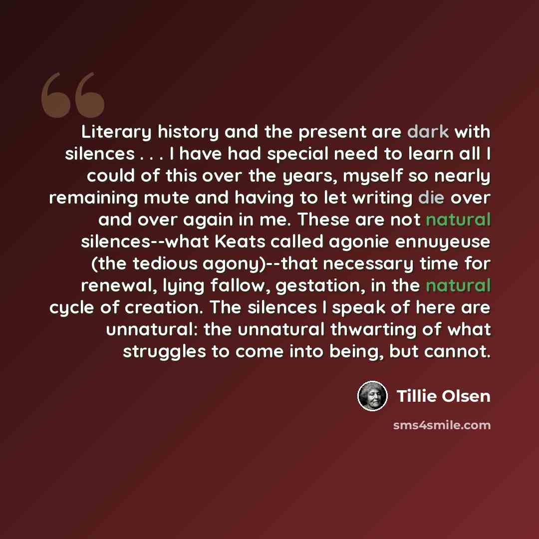 “Literary history and the present are dark with silences . . . I have had special need to learn all I could of this over the years, myself so nearly remaining mute and having to let writing die over and over again in me. These are not natural silences--what Keats called agonie ennuyeuse (the…” quote by Tillie Olsen