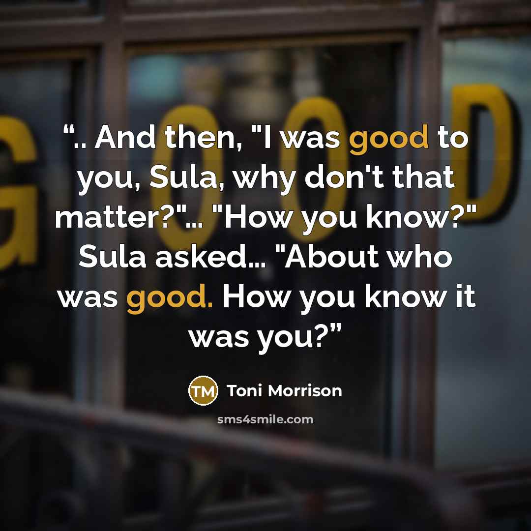 “.. And then, "I was good to you, Sula, why don't that matter?"… "How you know?" Sula asked… "About who was good. How you know it was you?” quote by Toni Morrison