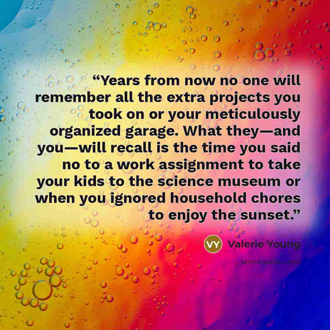 “Years from now no one will remember all the extra projects you took on or your meticulously organized garage. What they—and you—will recall is the time you said no to a work assignment to take your kids to the science museum or when you ignored household chores to enjoy the sunset.” quote by Valerie Young