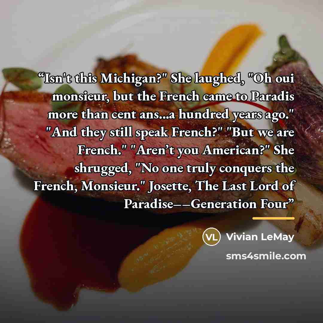 “Isn't this Michigan?" She laughed, "Oh oui monsieur, but the French came to Paradis more than cent ans...a hundred years ago." "And they still speak French?" "But we are French." "Aren’t you American?" She shrugged, "No one truly conquers the French, Monsieur." Josette, The Last Lord of…” quote by Vivian LeMay