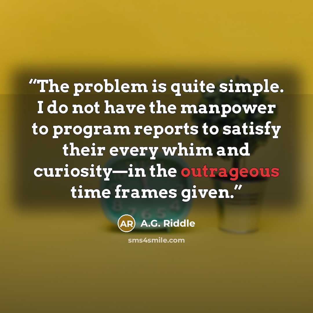 “The problem is quite simple. I do not have the manpower to program reports to satisfy their every whim and curiosity—in the outrageous time frames given.” quote by A.G. Riddle
