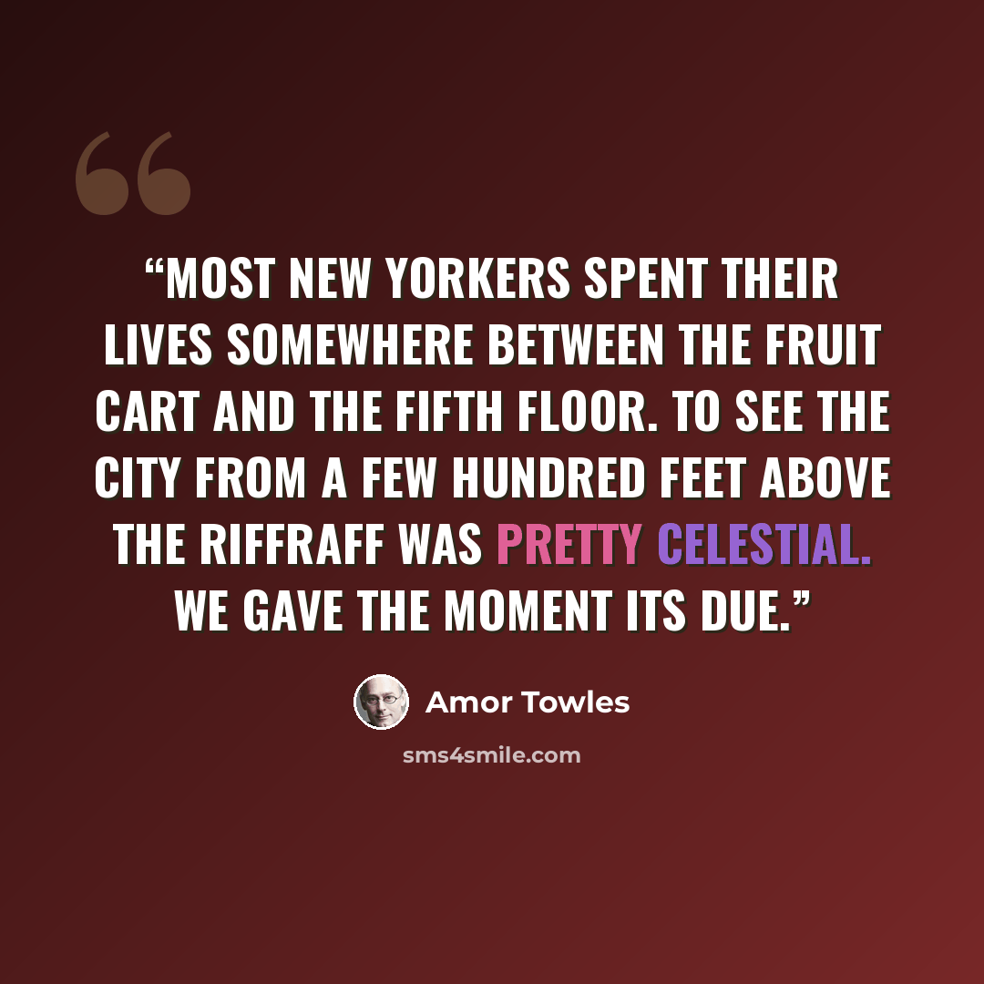 “Most New Yorkers spent their lives somewhere between the fruit cart and the fifth floor. To see the city from a few hundred feet above the riffraff was pretty celestial. We gave the moment its due.” quote by Amor Towles