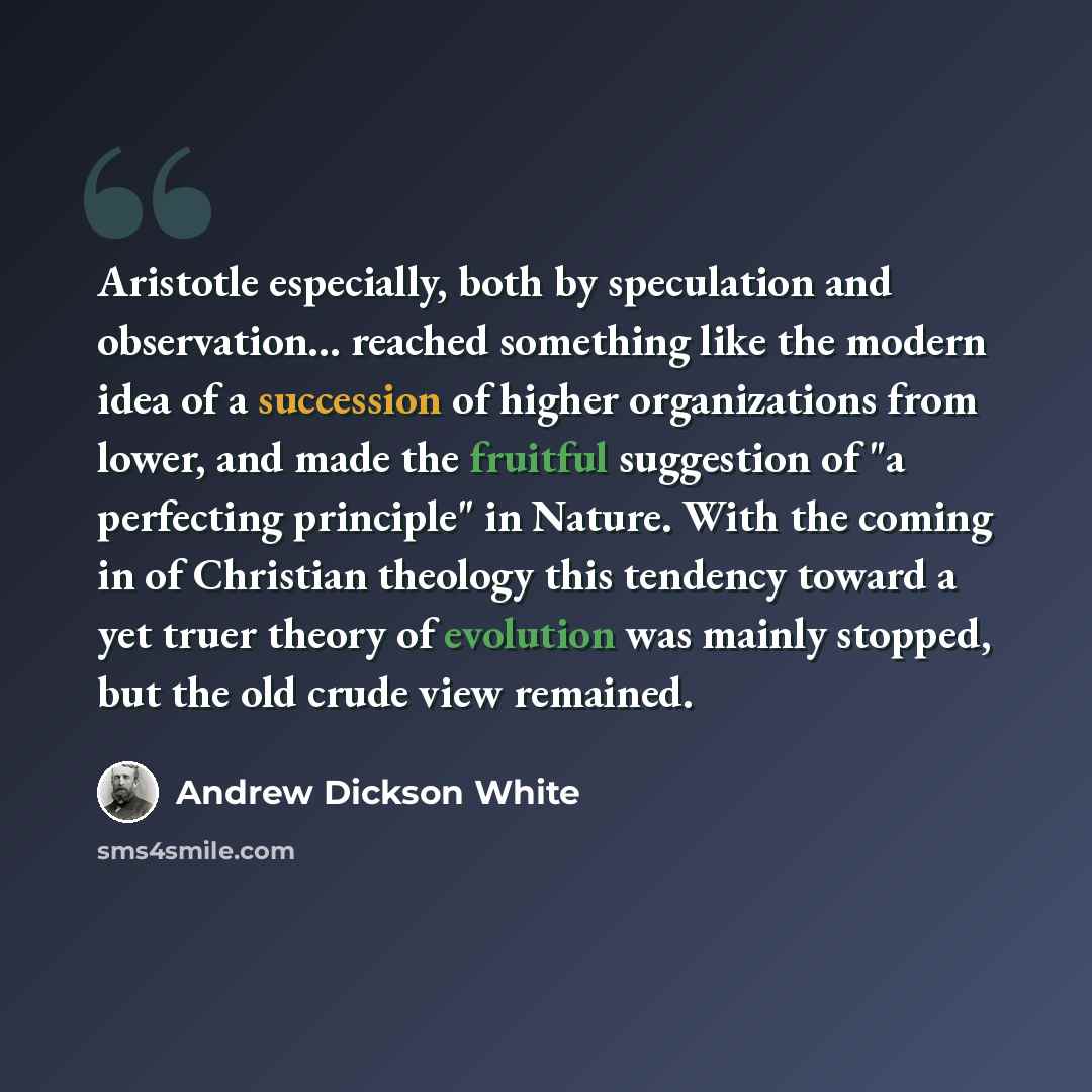 “Aristotle especially, both by speculation and observation... reached something like the modern idea of a succession of higher organizations from lower, and made the fruitful suggestion of "a perfecting principle" in Nature. With the coming in of Christian theology this tendency toward a yet truer…” quote by Andrew Dickson White