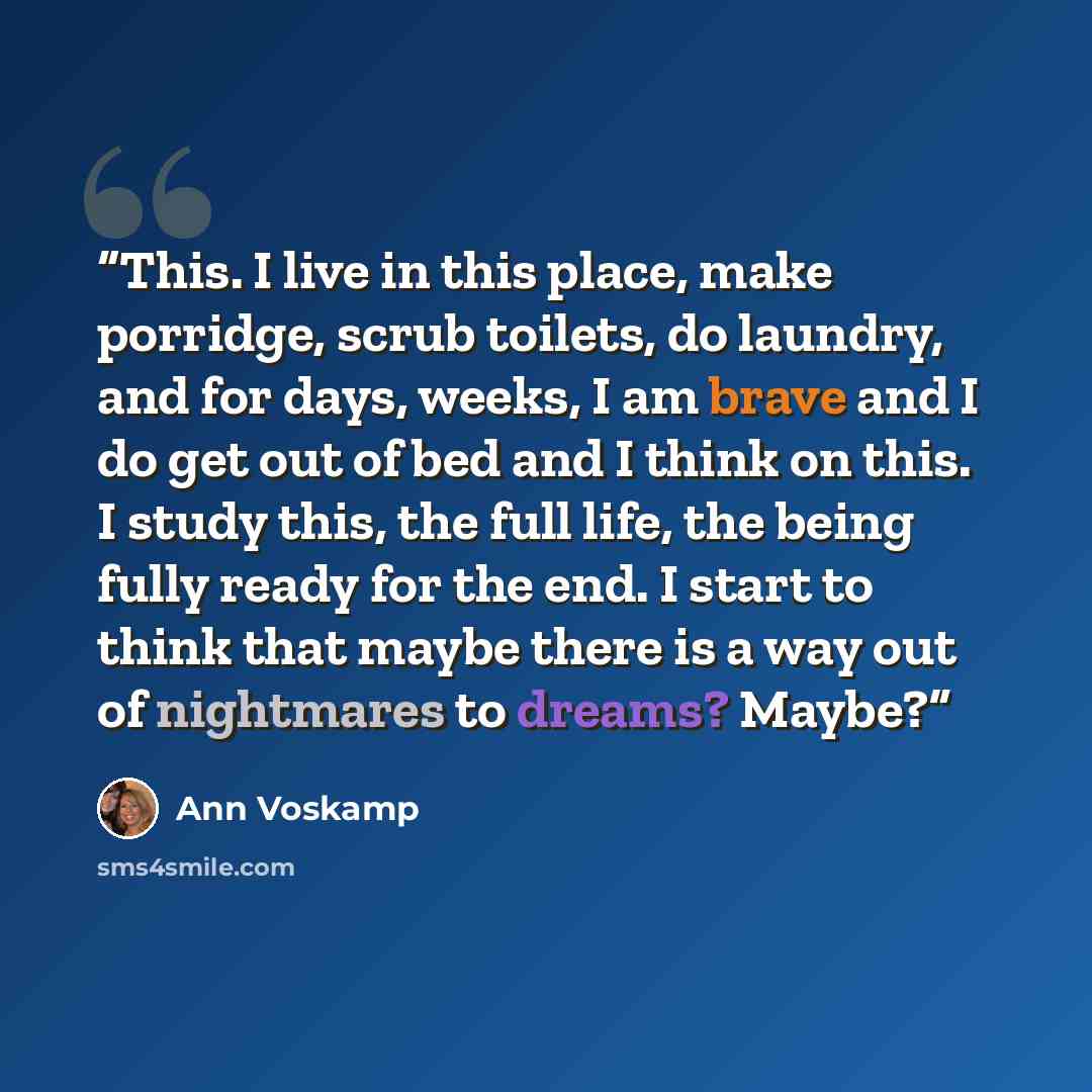 “This. I live in this place, make porridge, scrub toilets, do laundry, and for days, weeks, I am brave and I do get out of bed and I think on this. I study this, the full life, the being fully ready for the end. I start to think that maybe there is a way out of nightmares to dreams? Maybe?” quote by Ann Voskamp