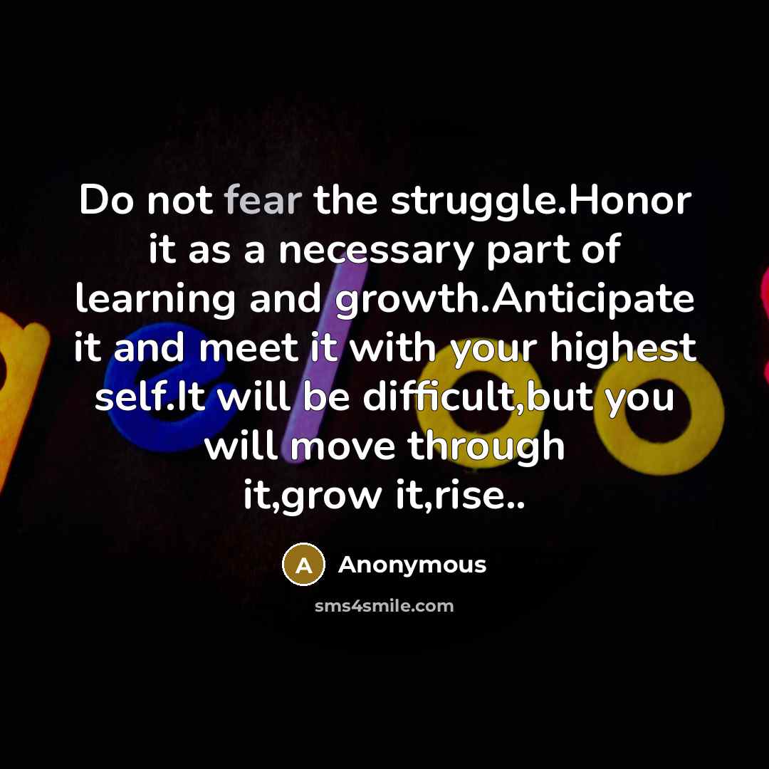 “Do not fear the struggle.Honor it as a necessary part of learning and growth.Anticipate it and meet it with your highest self.It will be difficult,but you will move through it,grow it,rise..” quote by Anonymous