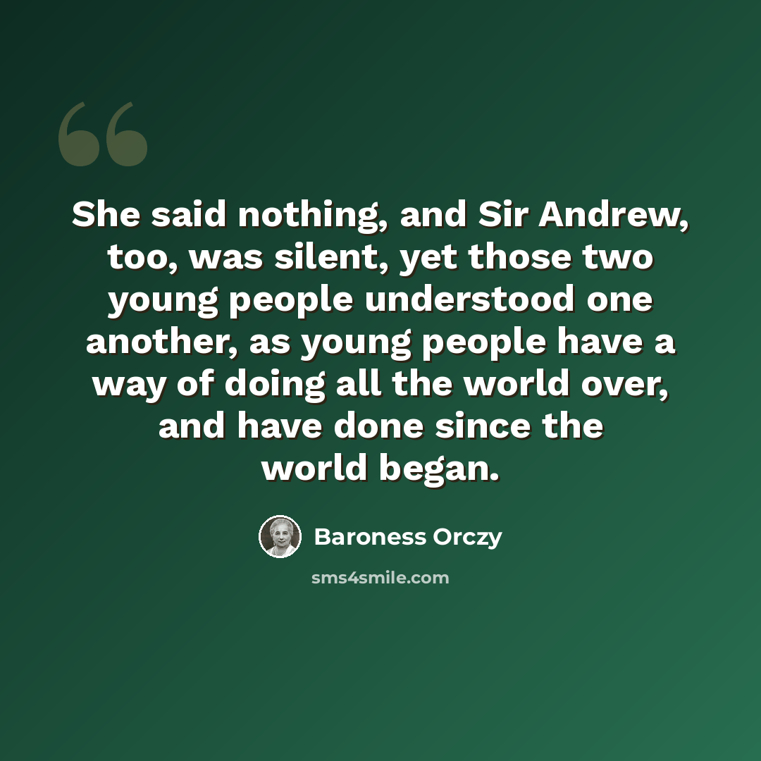 “She said nothing, and Sir Andrew, too, was silent, yet those two young people understood one another, as young people have a way of doing all the world over, and have done since the world began.” quote by Baroness Orczy
