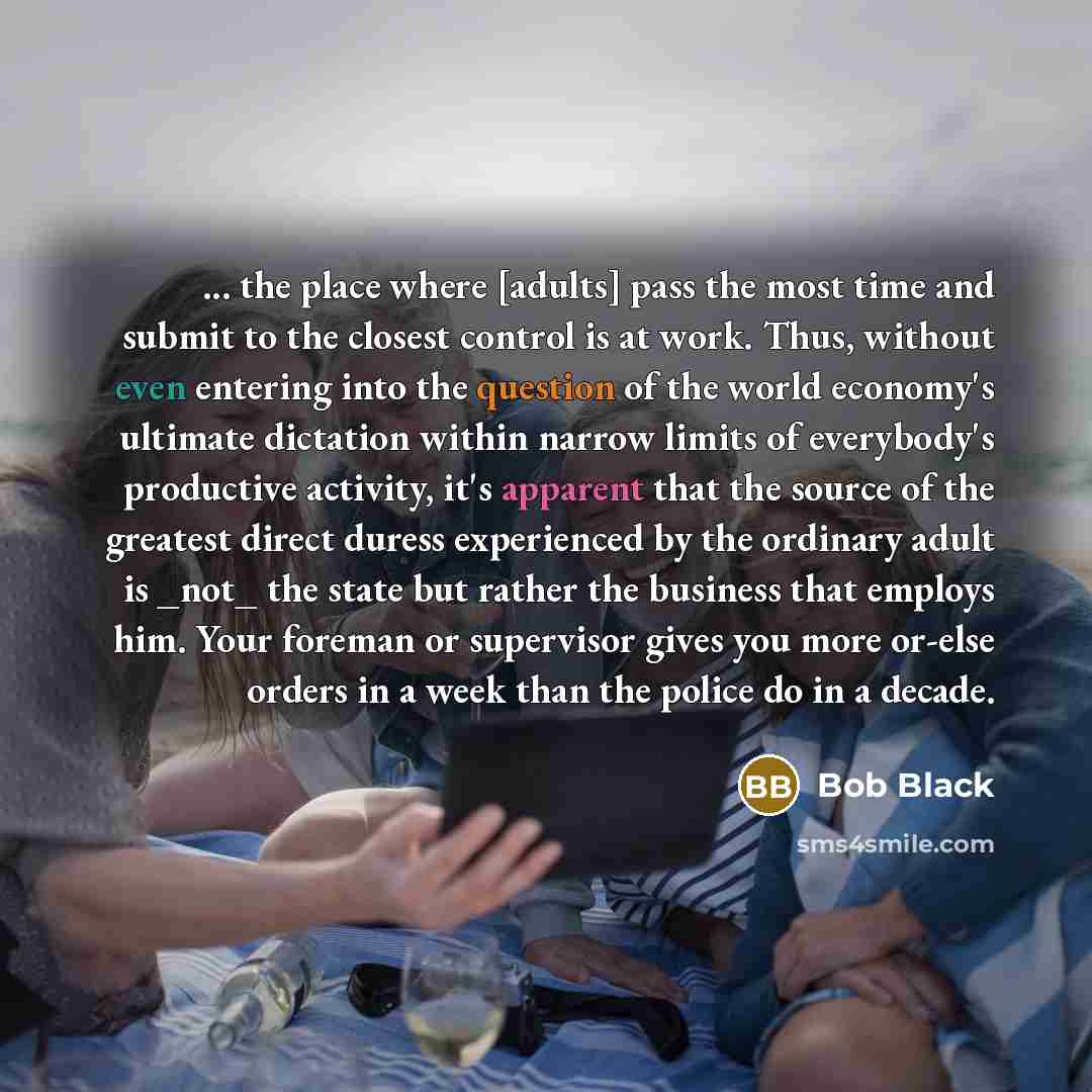 “... the place where [adults] pass the most time and submit to the closest control is at work. Thus, without even entering into the question of the world economy's ultimate dictation within narrow limits of everybody's productive activity, it's apparent that the source of the greatest direct duress…” quote by Bob Black