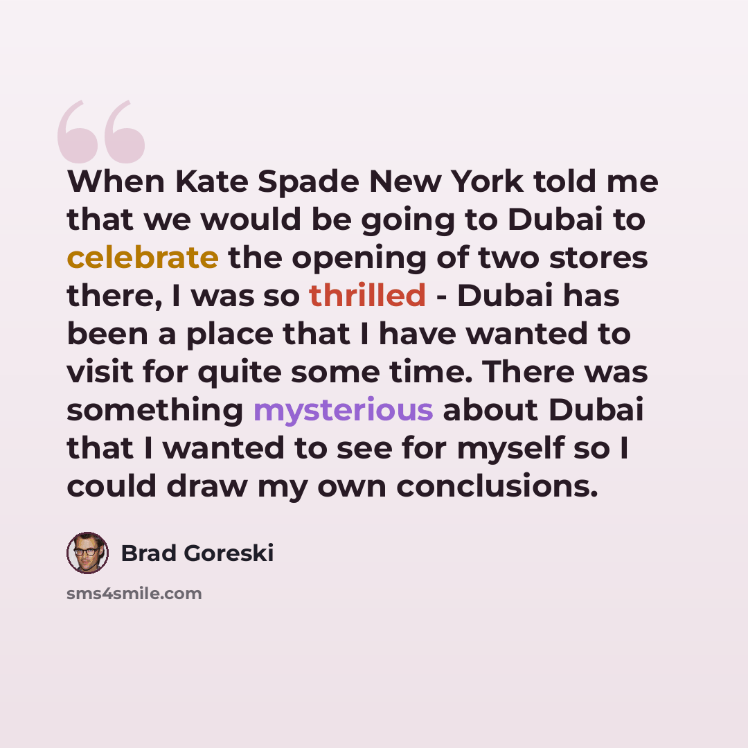 “When Kate Spade New York told me that we would be going to Dubai to celebrate the opening of two stores there, I was so thrilled - Dubai has been a place that I have wanted to visit for quite some time. There was something mysterious about Dubai that I wanted to see for myself so I could draw my…” quote by Brad Goreski