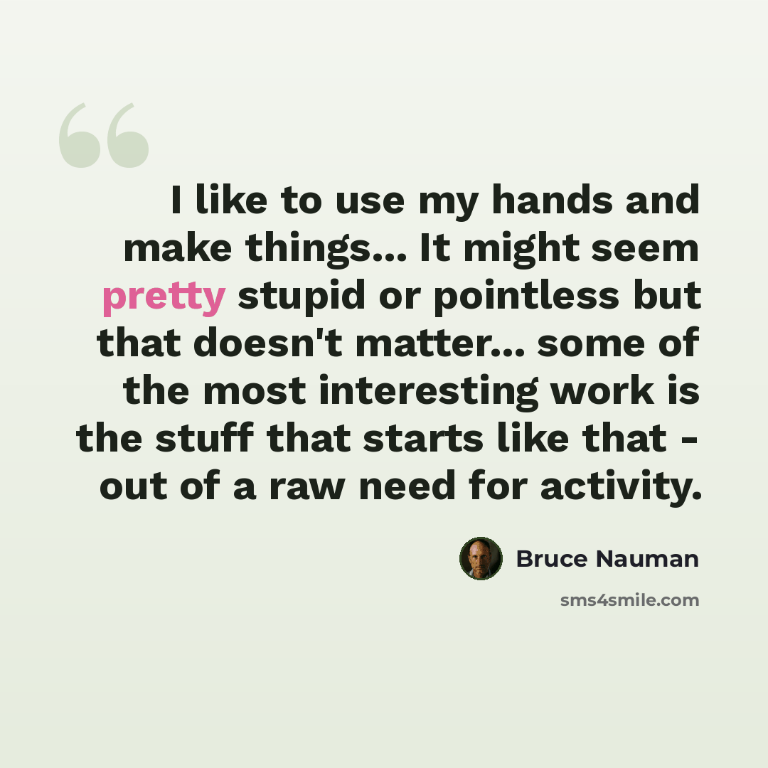 “I like to use my hands and make things... It might seem pretty stupid or pointless but that doesn't matter... some of the most interesting work is the stuff that starts like that - out of a raw need for activity.” quote by Bruce Nauman