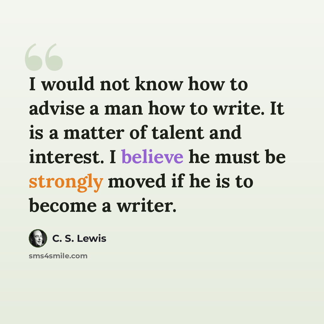 “I would not know how to advise a man how to write. It is a matter of talent and interest. I believe he must be strongly moved if he is to become a writer.” quote by C. S. Lewis