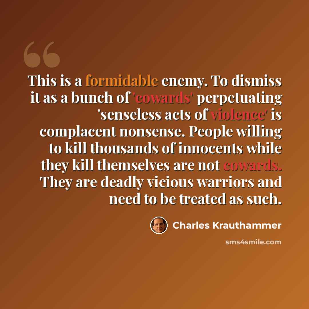 “This is a formidable enemy. To dismiss it as a bunch of 'cowards' perpetuating 'senseless acts of violence' is complacent nonsense. People willing to kill thousands of innocents while they kill themselves are not cowards. They are deadly vicious warriors and need to be treated as such.” quote by Charles Krauthammer