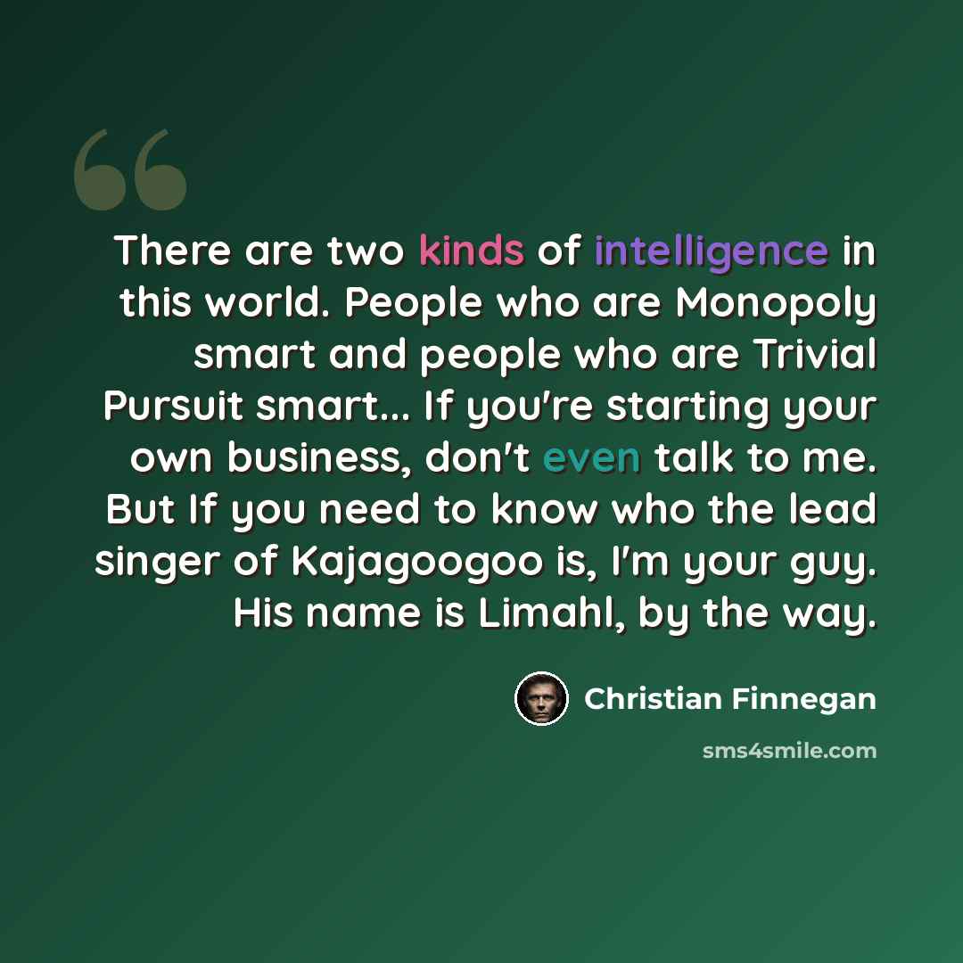 “There are two kinds of intelligence in this world. People who are Monopoly smart and people who are Trivial Pursuit smart... If you're starting your own business, don't even talk to me. But If you need to know who the lead singer of Kajagoogoo is, I'm your guy. His name is Limahl, by the way.” quote by Christian Finnegan