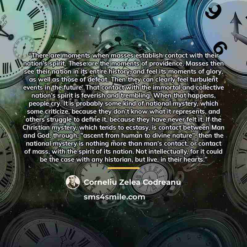 “There are moments when masses establish contact with their nation's spirit. These are the moments of providence. Masses then see their nation in its entire history, and feel its moments of glory, as well as those of defeat. Then they can clearly feel turbulent events in the future. That contact…” quote by Corneliu Zelea Codreanu