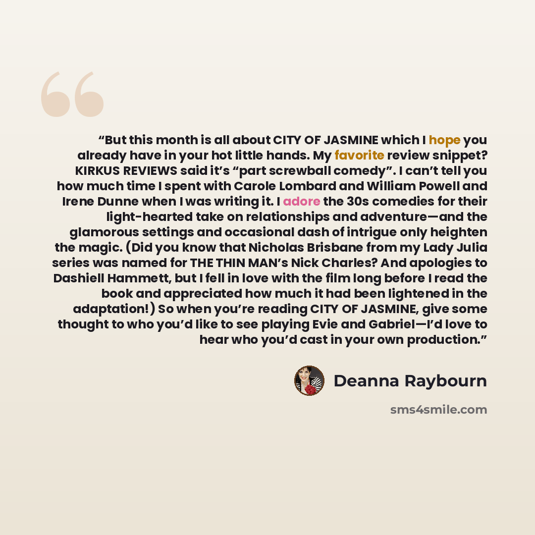 “But this month is all about CITY OF JASMINE which I hope you already have in your hot little hands. My favorite review snippet? KIRKUS REVIEWS said it’s “part screwball comedy”. I can’t tell you how much time I spent with Carole Lombard and William Powell and Irene Dunne when I was writing it. I…” quote by Deanna Raybourn