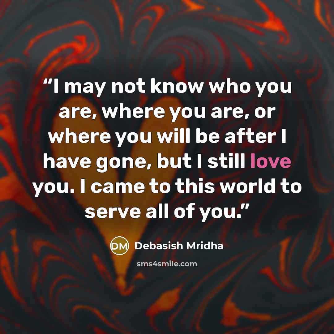 “I may not know who you are, where you are, or where you will be after I have gone, but I still love you. I came to this world to serve all of you.” quote by Debasish Mridha