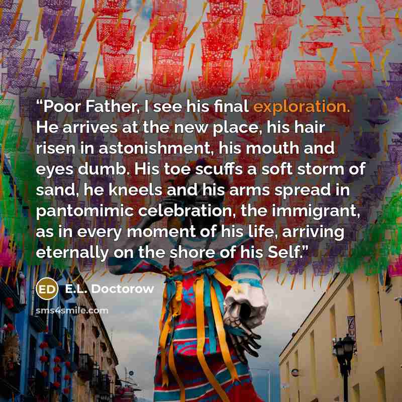 “Poor Father, I see his final exploration. He arrives at the new place, his hair risen in astonishment, his mouth and eyes dumb. His toe scuffs a soft storm of sand, he kneels and his arms spread in pantomimic celebration, the immigrant, as in every moment of his life, arriving eternally on the…” quote by E.L. Doctorow
