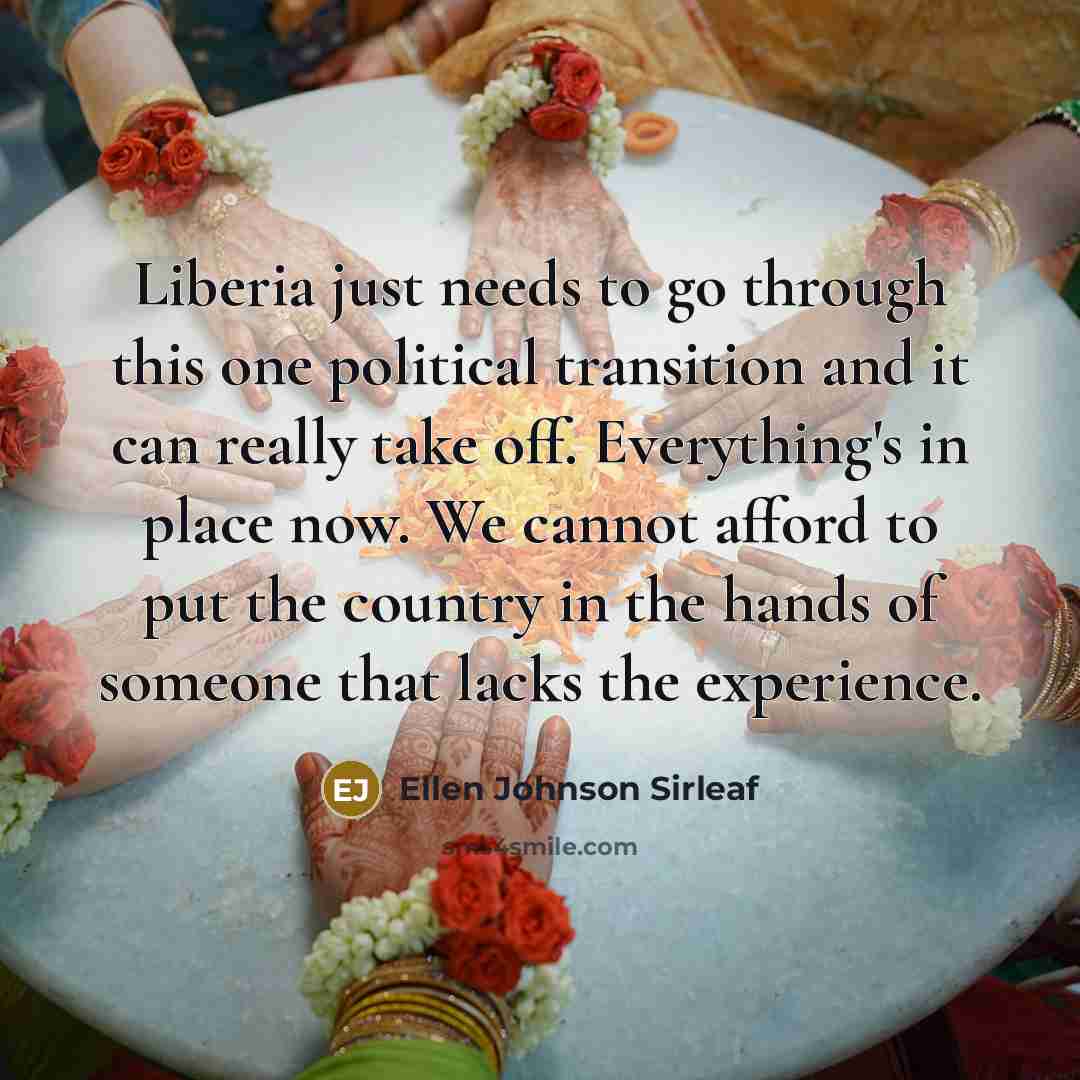 “Liberia just needs to go through this one political transition and it can really take off. Everything's in place now. We cannot afford to put the country in the hands of someone that lacks the experience.” quote by Ellen Johnson Sirleaf