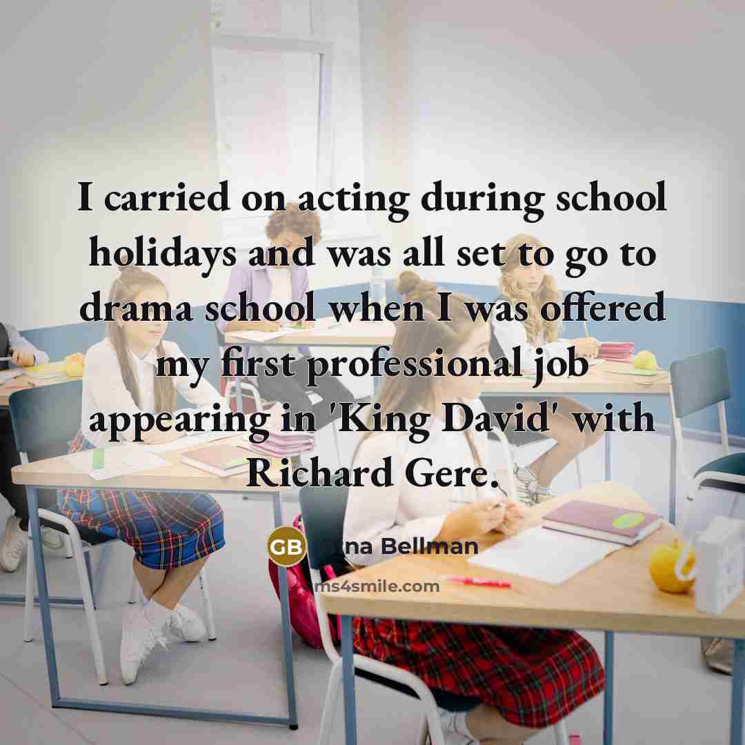 “I carried on acting during school holidays and was all set to go to drama school when I was offered my first professional job appearing in 'King David' with Richard Gere.” quote by Gina Bellman