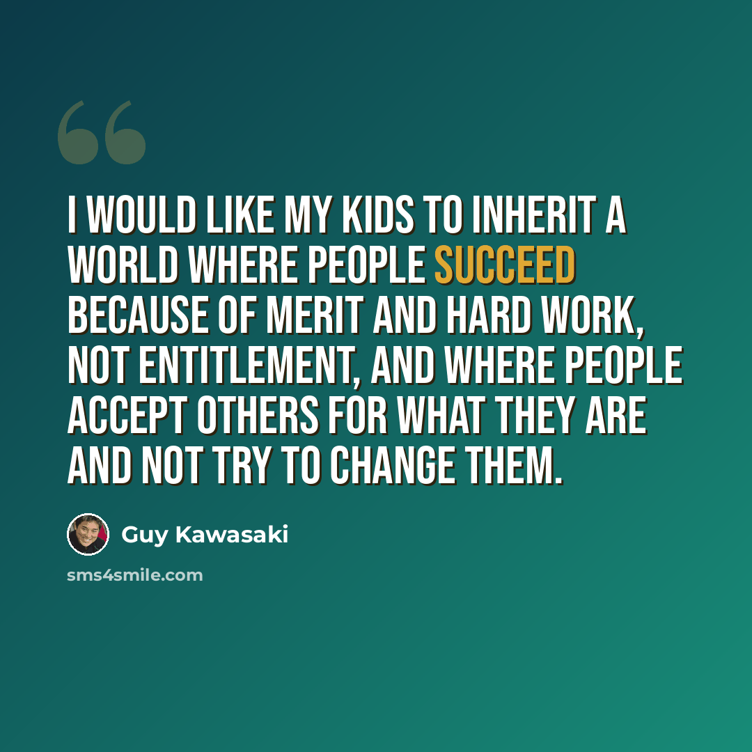 “I would like my kids to inherit a world where people succeed because of merit and hard work, not entitlement, and where people accept others for what they are and not try to change them.” quote by Guy Kawasaki