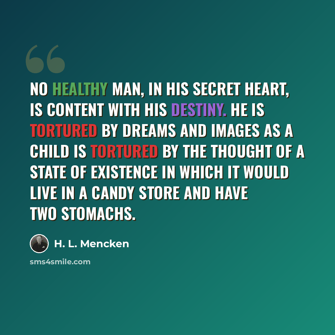 “No healthy man, in his secret heart, is content with his destiny. He is tortured by dreams and images as a child is tortured by the thought of a state of existence in which it would live in a candy store and have two stomachs.” quote by H. L. Mencken