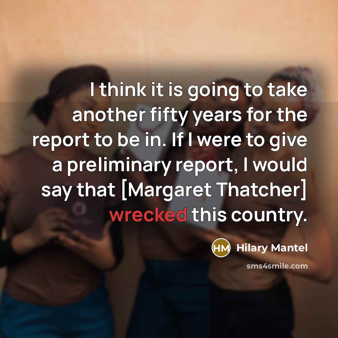 “I think it is going to take another fifty years for the report to be in. If I were to give a preliminary report, I would say that [Margaret Thatcher] wrecked this country.” quote by Hilary Mantel