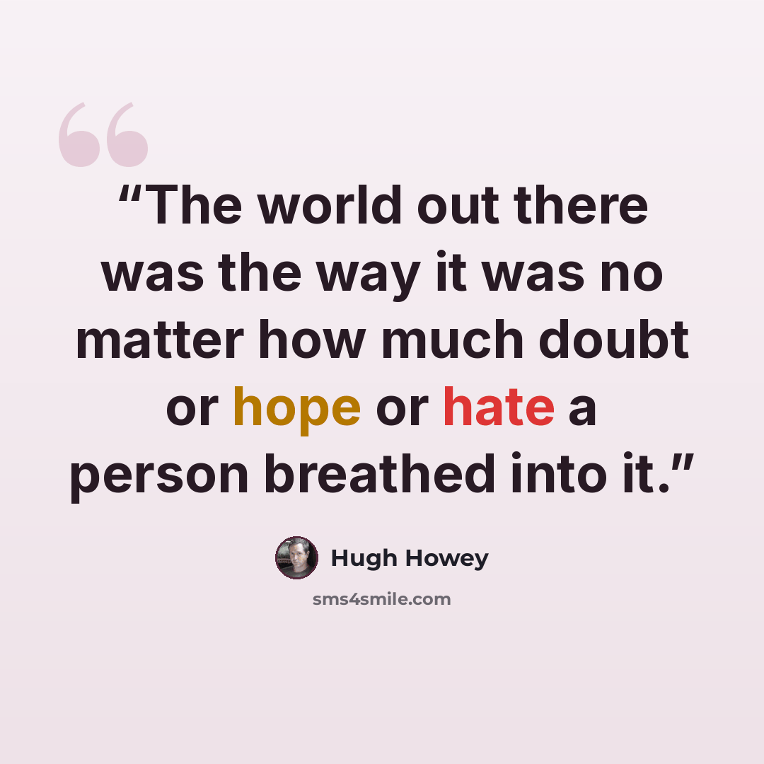 “The world out there was the way it was no matter how much doubt or hope or hate a person breathed into it.” quote by Hugh Howey