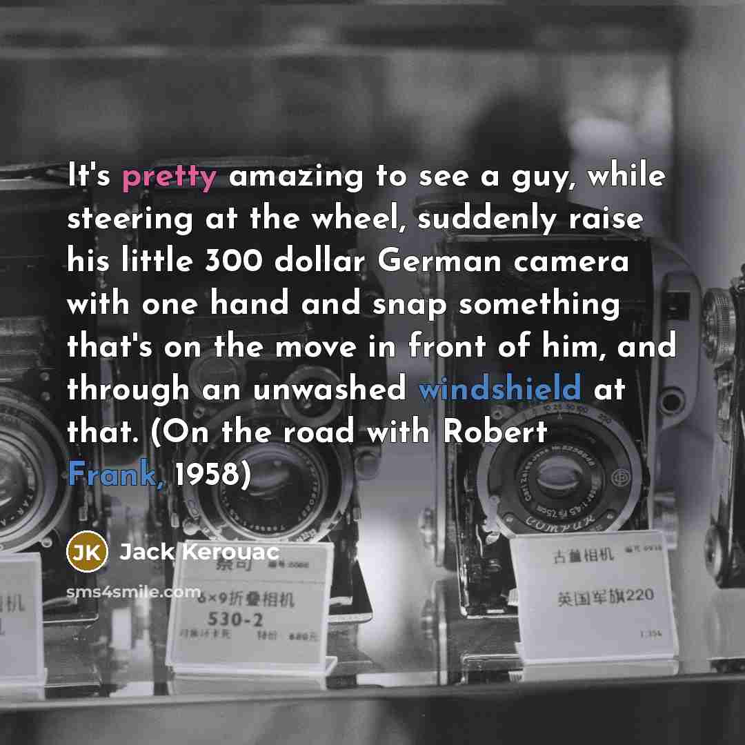 “It's pretty amazing to see a guy, while steering at the wheel, suddenly raise his little 300 dollar German camera with one hand and snap something that's on the move in front of him, and through an unwashed windshield at that. (On the road with Robert Frank, 1958)” quote by Jack Kerouac