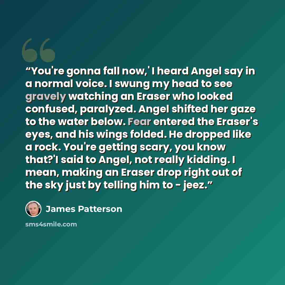 “You're gonna fall now,' I heard Angel say in a normal voice. I swung my head to see gravely watching an Eraser who looked confused, paralyzed. Angel shifted her gaze to the water below. Fear entered the Eraser's eyes, and his wings folded. He dropped like a rock. You're getting scary, you know…” quote by James Patterson