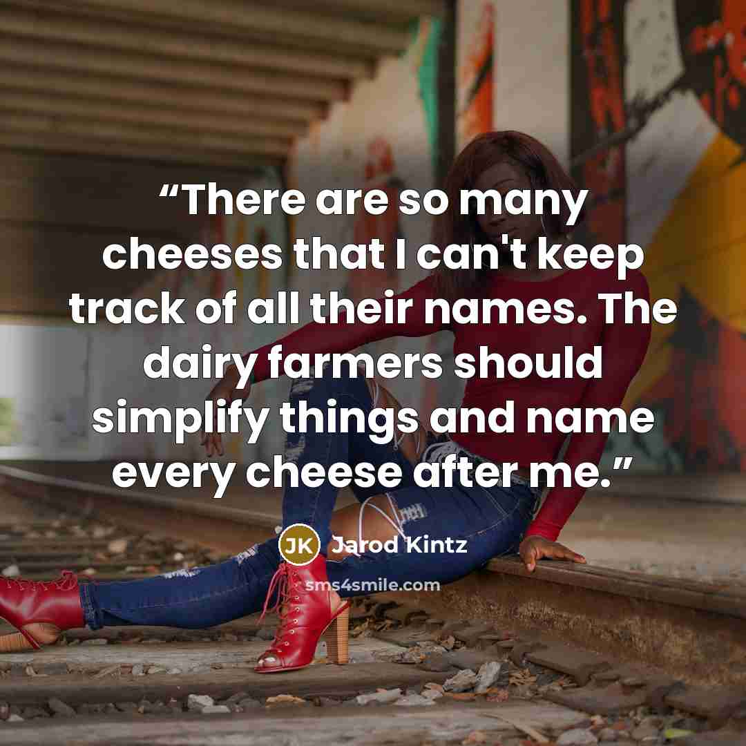 “There are so many cheeses that I can't keep track of all their names. The dairy farmers should simplify things and name every cheese after me.” quote by Jarod Kintz