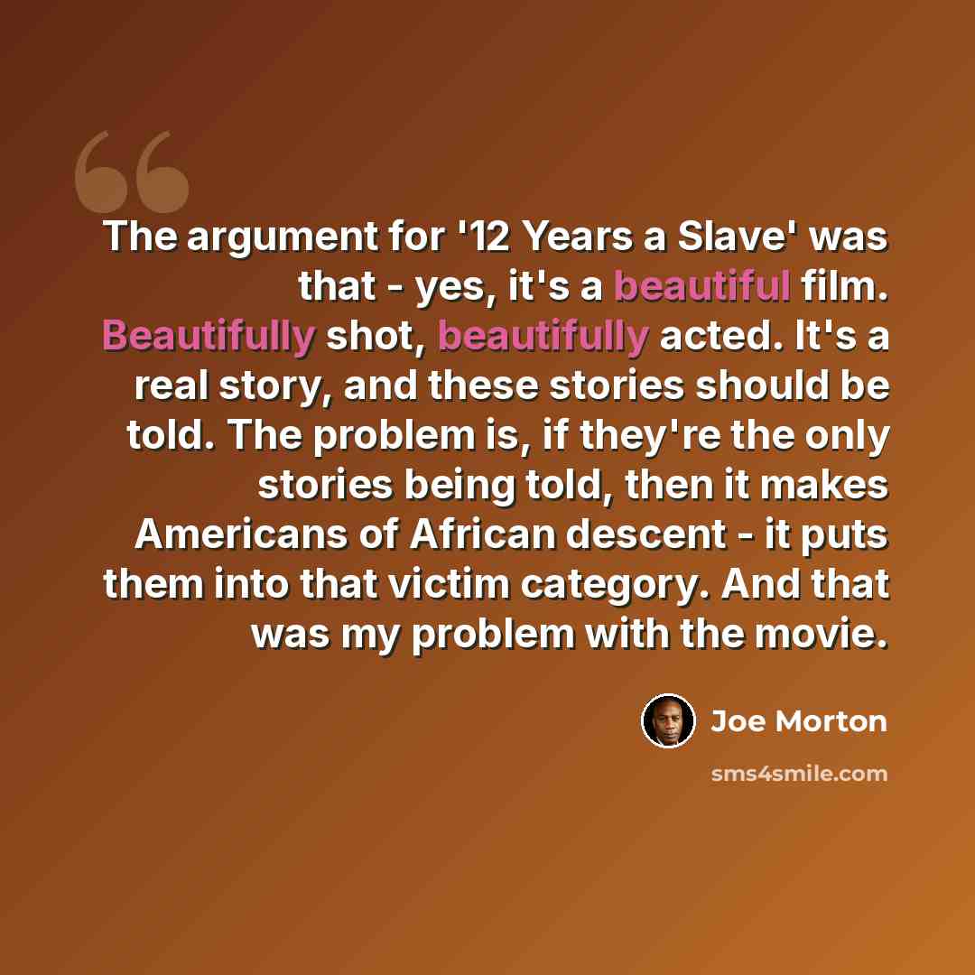 “The argument for '12 Years a Slave' was that - yes, it's a beautiful film. Beautifully shot, beautifully acted. It's a real story, and these stories should be told. The problem is, if they're the only stories being told, then it makes Americans of African descent - it puts them into that victim…” quote by Joe Morton