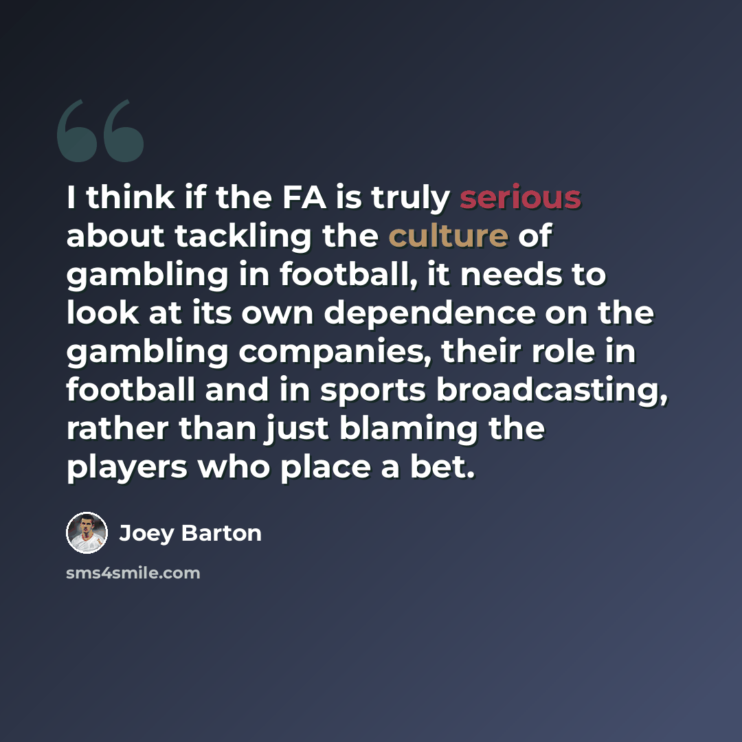 “I think if the FA is truly serious about tackling the culture of gambling in football, it needs to look at its own dependence on the gambling companies, their role in football and in sports broadcasting, rather than just blaming the players who place a bet.” quote by Joey Barton