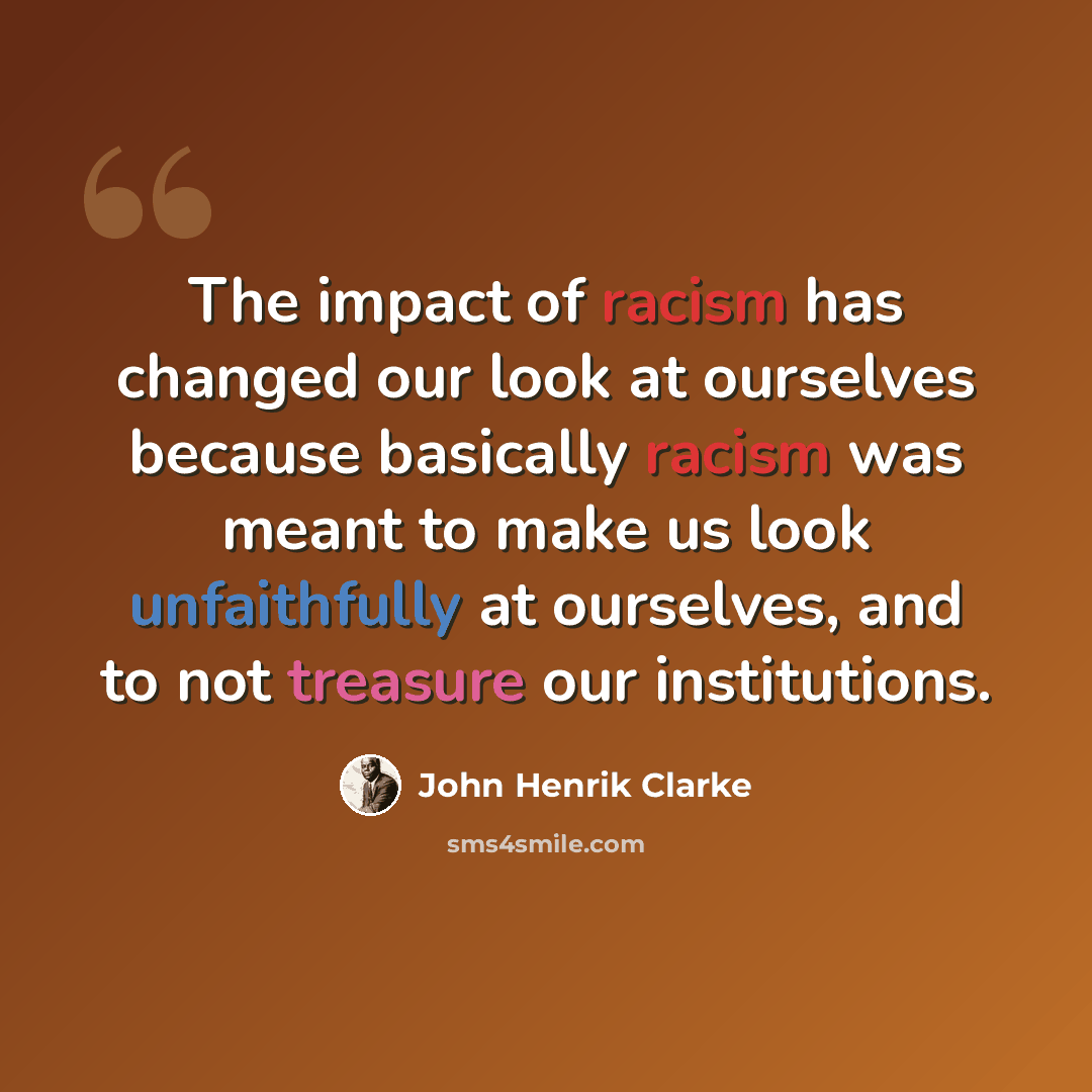 “The impact of racism has changed our look at ourselves because basically racism was meant to make us look unfaithfully at ourselves, and to not treasure our institutions.” quote by John Henrik Clarke