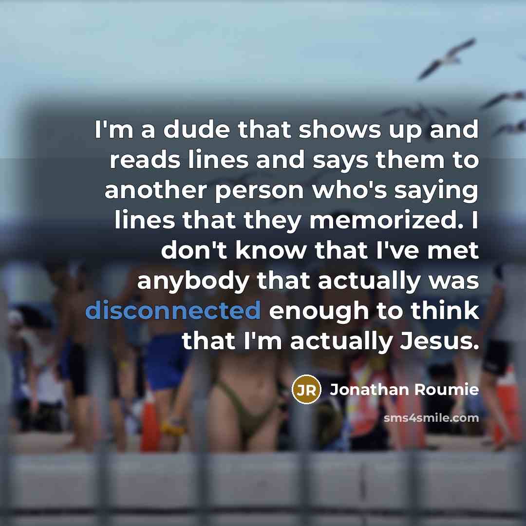 “I'm a dude that shows up and reads lines and says them to another person who's saying lines that they memorized. I don't know that I've met anybody that actually was disconnected enough to think that I'm actually Jesus.” quote by Jonathan Roumie