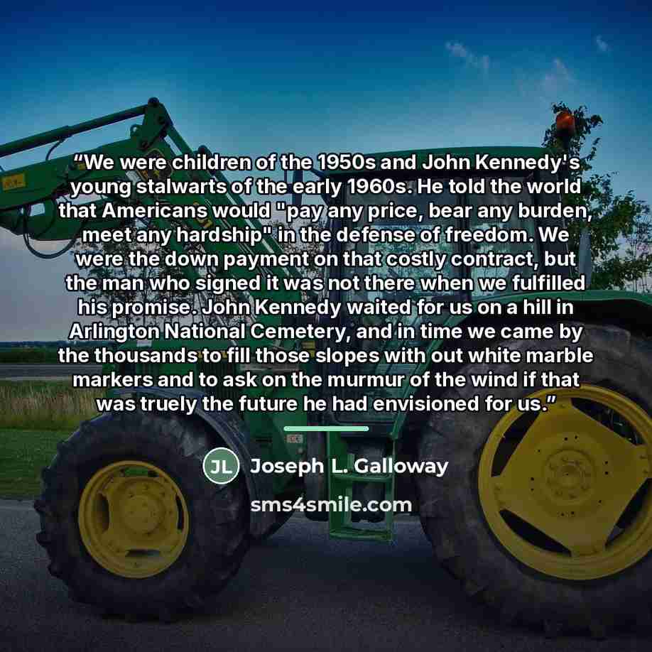 “We were children of the 1950s and John Kennedy's young stalwarts of the early 1960s. He told the world that Americans would "pay any price, bear any burden, meet any hardship" in the defense of freedom. We were the down payment on that costly contract, but the man who signed it was not there when…” quote by Joseph L. Galloway