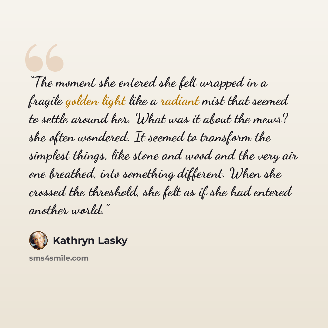 “The moment she entered she felt wrapped in a fragile golden light like a radiant mist that seemed to settle around her. What was it about the mews? she often wondered. It seemed to transform the simplest things, like stone and wood and the very air one breathed, into something different. When she…” quote by Kathryn Lasky