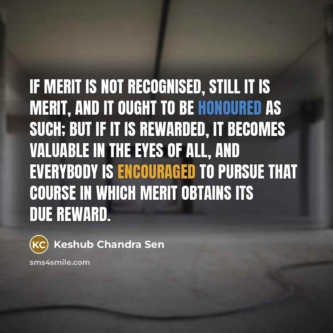 “If merit is not recognised, still it is merit, and it ought to be honoured as such; but if it is rewarded, it becomes valuable in the eyes of all, and everybody is encouraged to pursue that course in which merit obtains its due reward.” quote by Keshub Chandra Sen