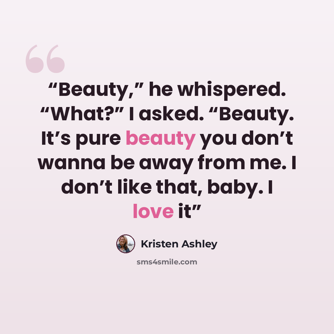 “Beauty,” he whispered. “What?” I asked. “Beauty. It’s pure beauty you don’t wanna be away from me. I don’t like that, baby. I love it” quote by Kristen Ashley